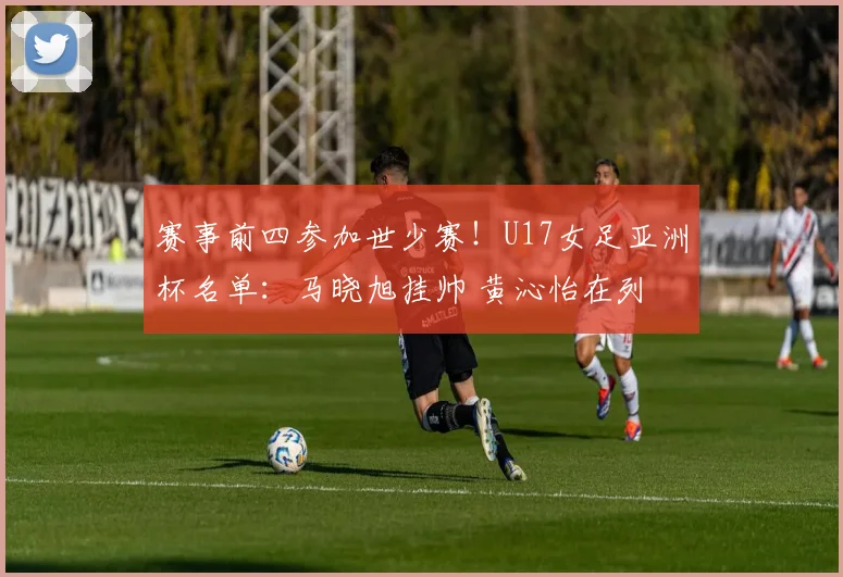 赛事前四参加世少赛！U17女足亚洲杯名单：马晓旭挂帅 黄沁怡在列