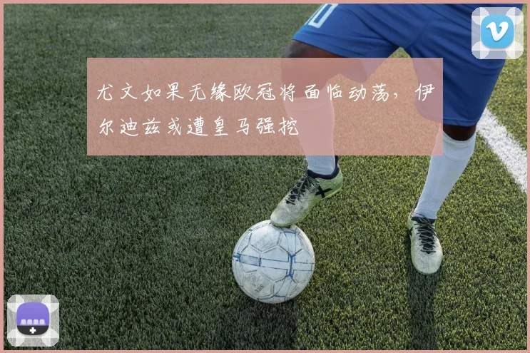 尤文如果无缘欧冠将面临动荡，伊尔迪兹或遭皇马强挖