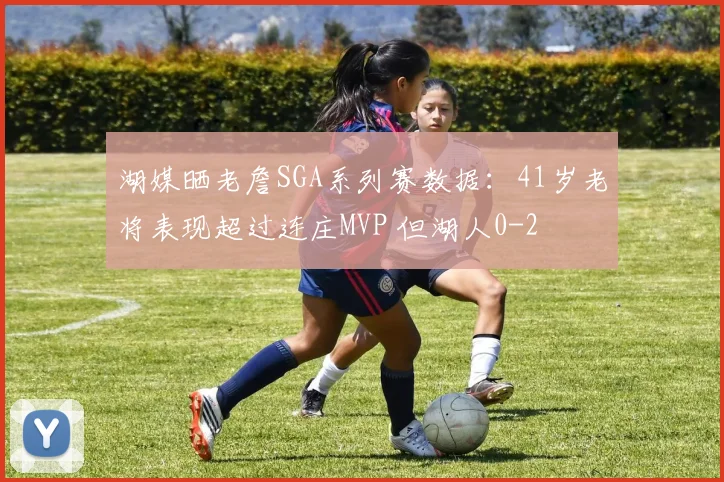 湖媒晒老詹SGA系列赛数据：41岁老将表现超过连庄MVP 但湖人0-2
