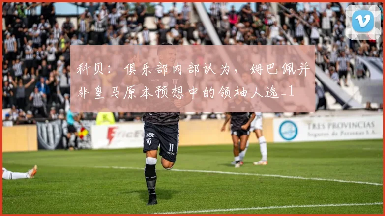 科贝：俱乐部内部认为，姆巴佩并非皇马原本预想中的领袖人选_1