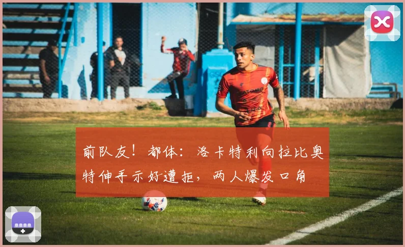 前队友！都体：洛卡特利向拉比奥特伸手示好遭拒，两人爆发口角